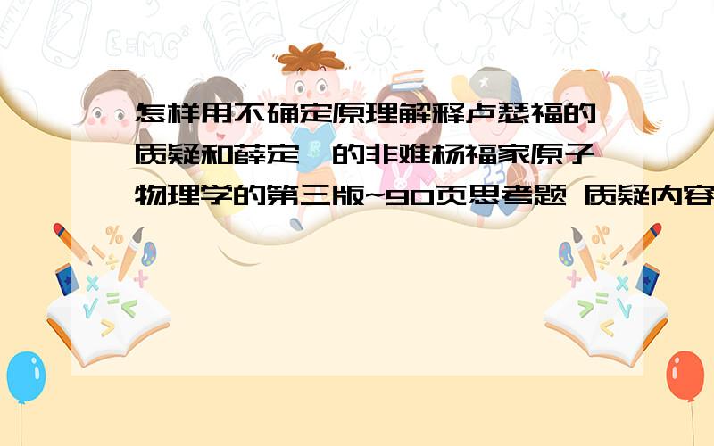 怎样用不确定原理解释卢瑟福的质疑和薛定谔的非难杨福家原子物理学的第三版~90页思考题 质疑内容：当电子从一个能态跳到另外一个能态,你必须假设他事先知道他要往哪儿跳!假如电子出