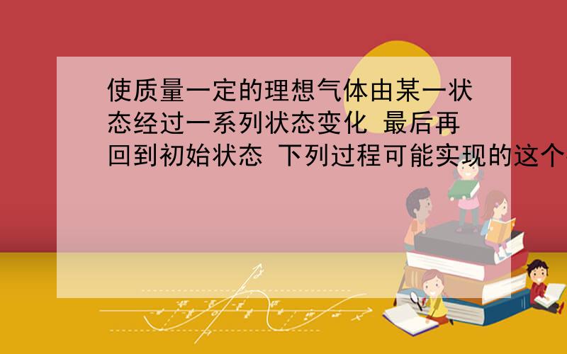 使质量一定的理想气体由某一状态经过一系列状态变化 最后再回到初始状态 下列过程可能实现的这个要求吗?等容放热→等压升温→等温放热