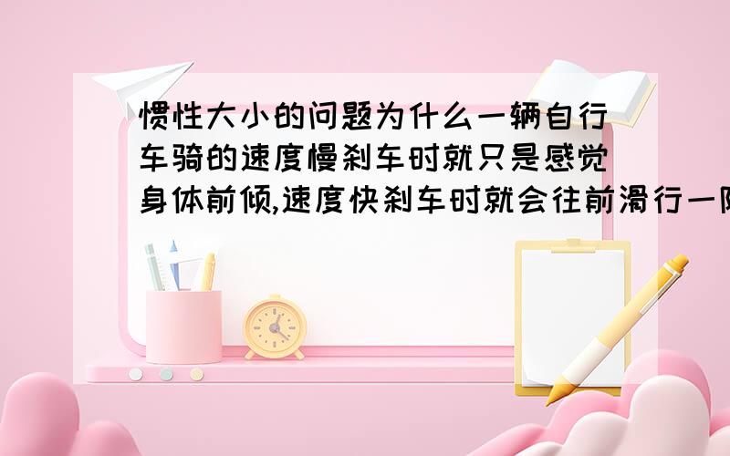 惯性大小的问题为什么一辆自行车骑的速度慢刹车时就只是感觉身体前倾,速度快刹车时就会往前滑行一阵?这和惯性有什么关系?