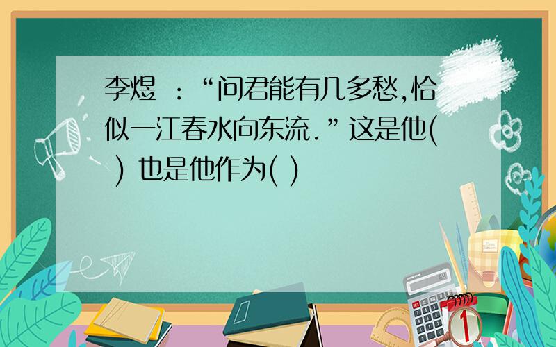 李煜 ：“问君能有几多愁,恰似一江春水向东流.”这是他( ) 也是他作为( )