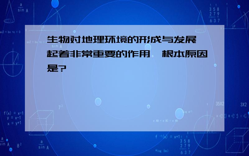 生物对地理环境的形成与发展,起着非常重要的作用,根本原因是?