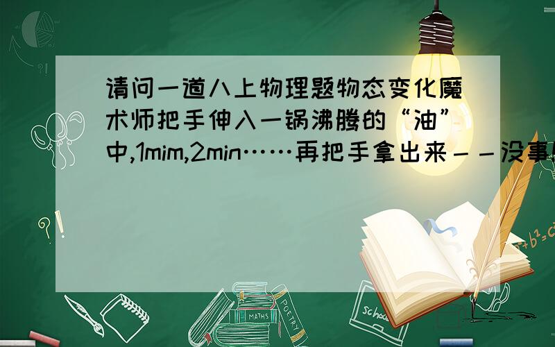 请问一道八上物理题物态变化魔术师把手伸入一锅沸腾的“油”中,1mim,2min……再把手拿出来－－没事!对这一现象的分析正确的是 A魔术师有特异功能 B这是因为“油”的沸点低C“油”在沸腾