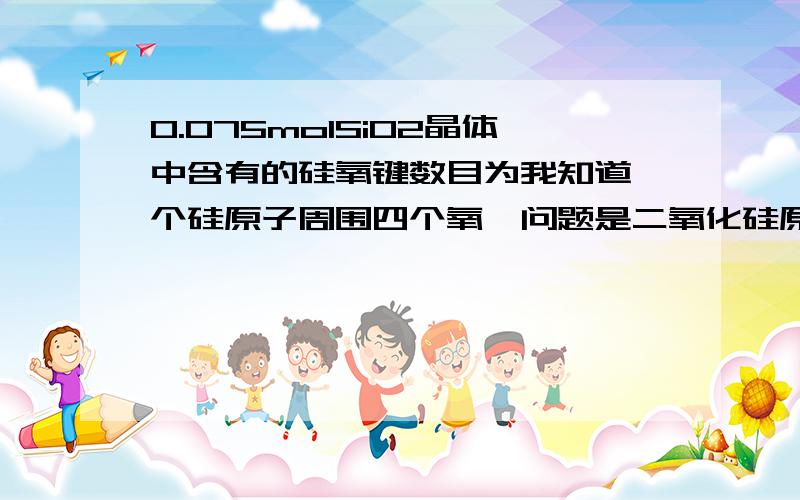 0.075molSiO2晶体中含有的硅氧键数目为我知道一个硅原子周围四个氧,问题是二氧化硅原子晶体,空间网状结构,整个一张网,一个氧原子归两个硅原子所有,因该是1mol二氧化硅含2个硅氧键,请好好