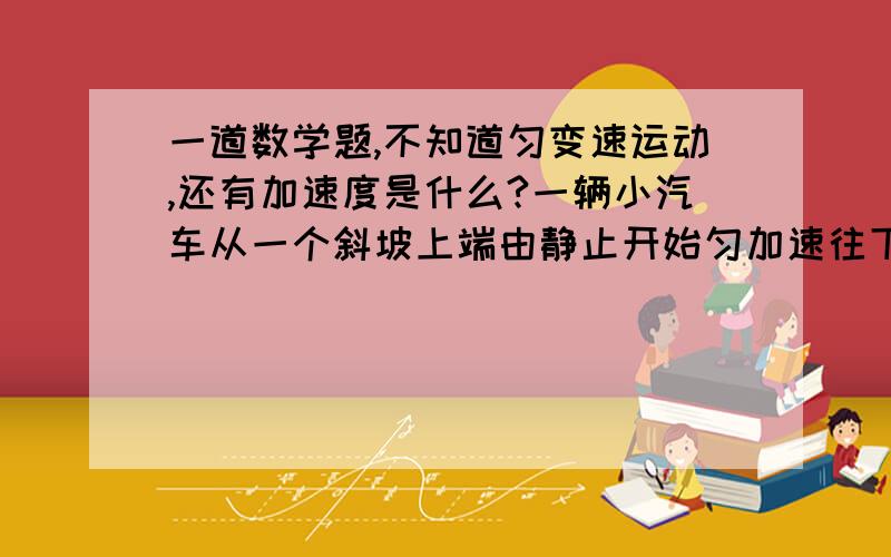 一道数学题,不知道匀变速运动,还有加速度是什么?一辆小汽车从一个斜坡上端由静止开始匀加速往下运动,但小汽车运动到斜坡底端时,它的速度为10m/s.已知小汽车在斜坡上运动共用了5s,试求