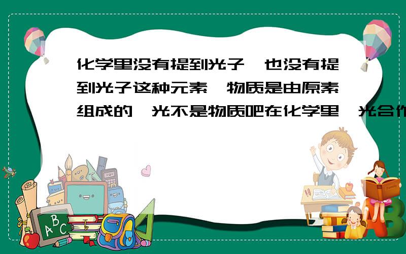 化学里没有提到光子,也没有提到光子这种元素,物质是由原素组成的,光不是物质吧在化学里,光合作用好像是化学变化,可光的化学式是什么?