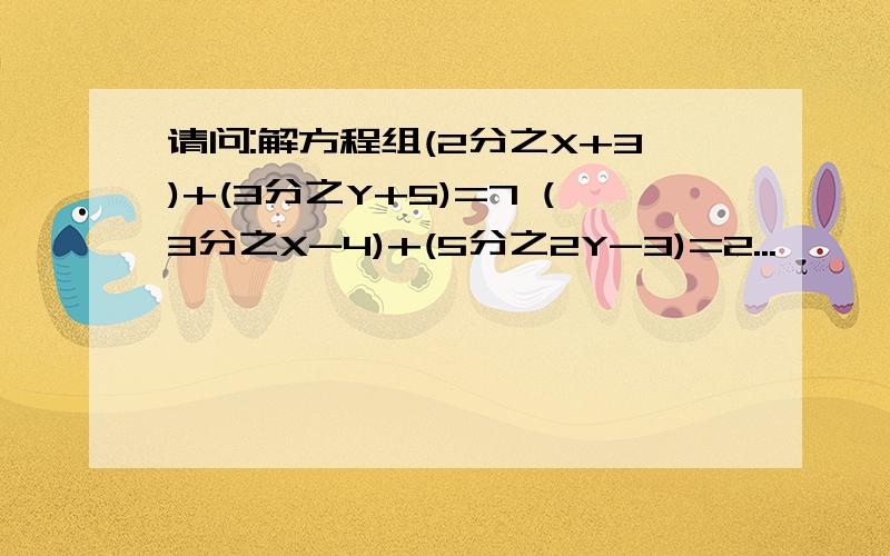 请问:解方程组(2分之X+3)+(3分之Y+5)=7 (3分之X-4)+(5分之2Y-3)=2...