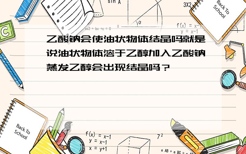 乙酸钠会使油状物体结晶吗就是说油状物体溶于乙醇加入乙酸钠蒸发乙醇会出现结晶吗？