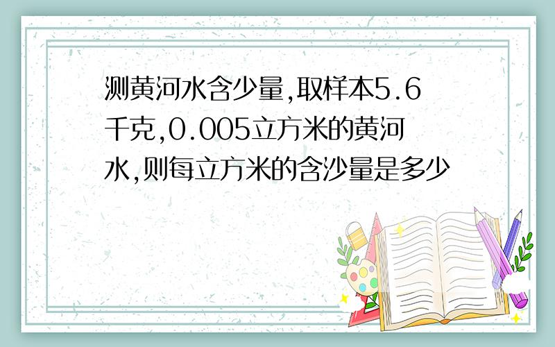 测黄河水含少量,取样本5.6千克,0.005立方米的黄河水,则每立方米的含沙量是多少