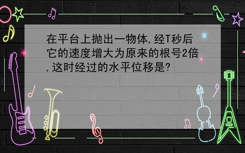 在平台上抛出一物体,经T秒后它的速度增大为原来的根号2倍,这时经过的水平位移是?