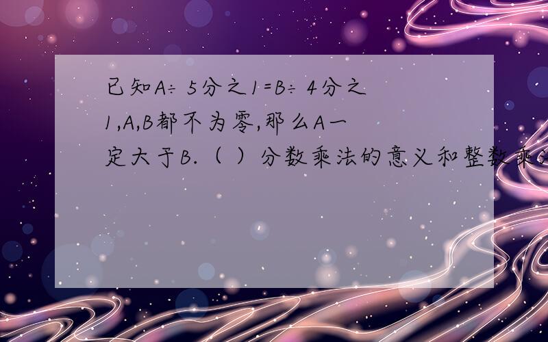 已知A÷5分之1=B÷4分之1,A,B都不为零,那么A一定大于B.（ ）分数乘法的意义和整数乘法的意义完全相同.（ ）1米增加它的5分之1后,又减少5分之1米,结果还是1米.（ ）在400克盐水中,含盐80克,盐与