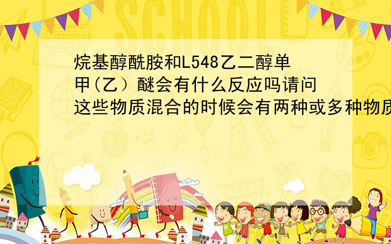 烷基醇酰胺和L548乙二醇单甲(乙）醚会有什么反应吗请问这些物质混合的时候会有两种或多种物质间反应吗帮别人问的 似乎问题不在这里 而且已经解决了 谢谢你们回答