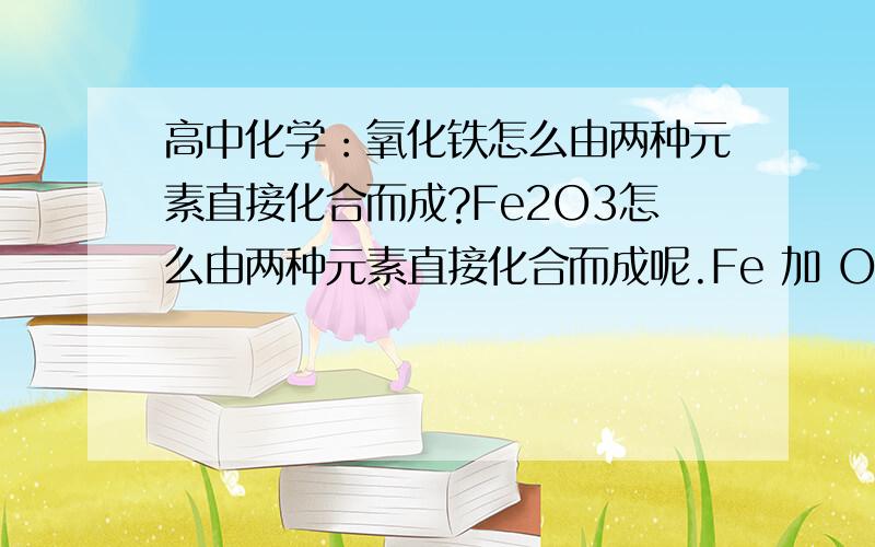 高中化学：氧化铁怎么由两种元素直接化合而成?Fe2O3怎么由两种元素直接化合而成呢.Fe 加 O2 不是四氧化三铁么.- -