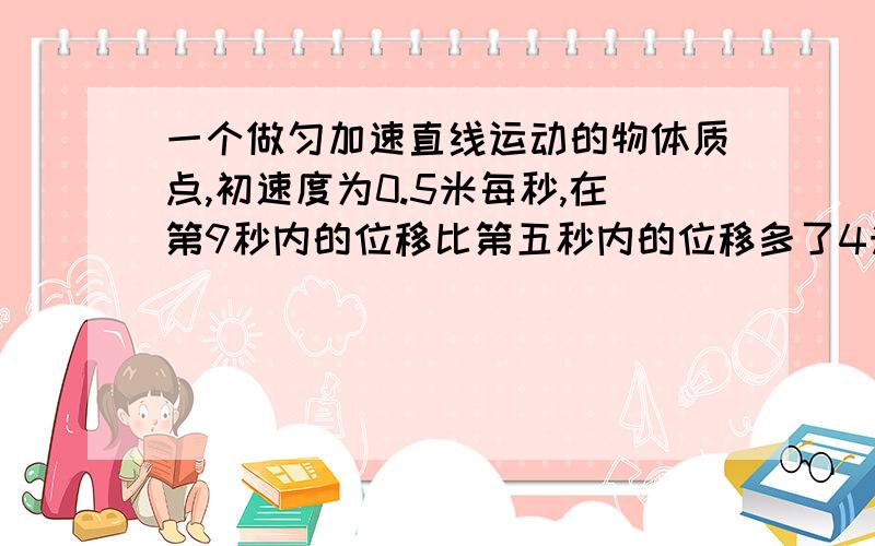 一个做匀加速直线运动的物体质点,初速度为0.5米每秒,在第9秒内的位移比第五秒内的位移多了4米求（1）质点的加速度（2）质点在9秒内通过的位移