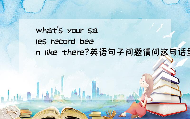 what's your sales record been like there?英语句子问题请问这句话里的what's是what has对吗,否则后面的been无法解释.然后be like 为什么不用at there 或者in there?