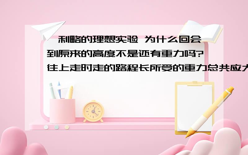 伽利略的理想实验 为什么回会到原来的高度不是还有重力吗?往上走时走的路程长所受的重力总共应大一些.我认为应该与下落走的路冲\程同样多