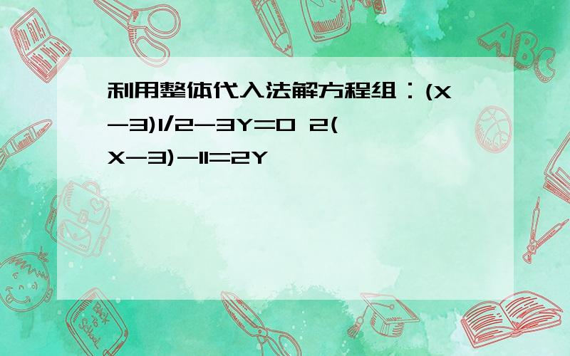 利用整体代入法解方程组：(X-3)1/2-3Y=0 2(X-3)-11=2Y