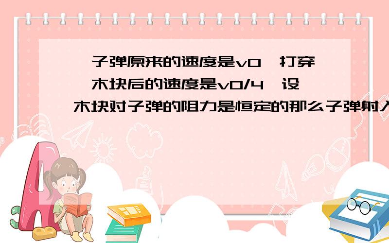 一子弹原来的速度是v0,打穿一木块后的速度是v0/4,设木块对子弹的阻力是恒定的那么子弹射入木块的一半深度时,它的速度是多少?