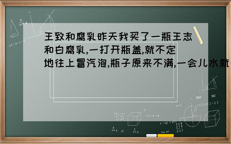 王致和腐乳昨天我买了一瓶王志和白腐乳,一打开瓶盖,就不定地往上冒汽泡,瓶子原来不满,一会儿水就往外流,汽泡冒了大约有1小时吧,怎么回事啊?还敢不敢吃了?在超市买的,是不是假的?那位