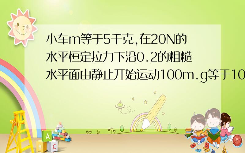 小车m等于5千克,在20N的水平恒定拉力下沿0.2的粗糙水平面由静止开始运动100m.g等于10m每平方秒.1、小车运动100m时的动能 2、小车运动100m的过程中,各个力的功及合力的功.