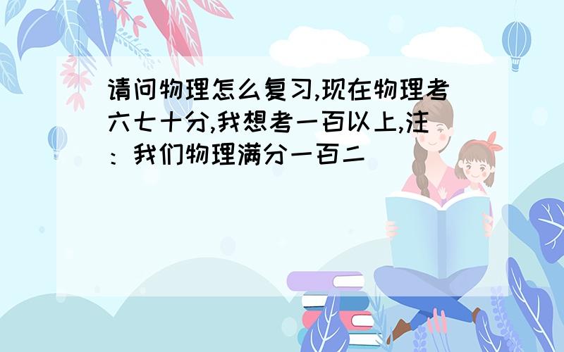 请问物理怎么复习,现在物理考六七十分,我想考一百以上,注：我们物理满分一百二