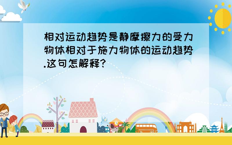 相对运动趋势是静摩擦力的受力物体相对于施力物体的运动趋势.这句怎解释?