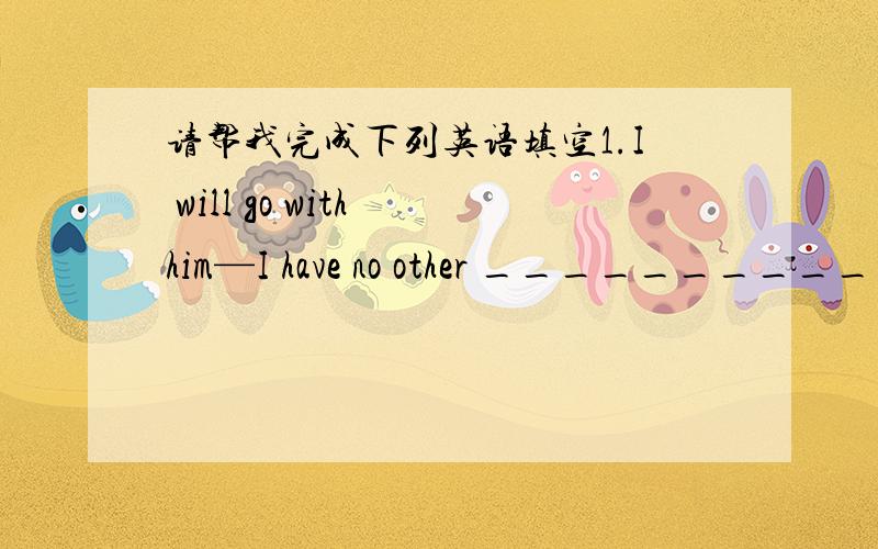 请帮我完成下列英语填空1.I will go with him—I have no other __________(选择).2.There is something wrong with his eyesso he ____________(几乎不) seeanything.3.I’m not a doctor and he isn’t___________(也).4.I’m _____________(提