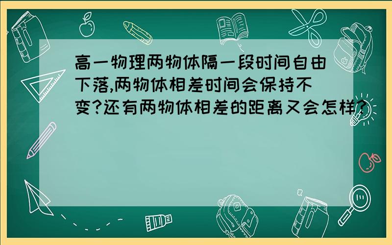 高一物理两物体隔一段时间自由下落,两物体相差时间会保持不变?还有两物体相差的距离又会怎样?