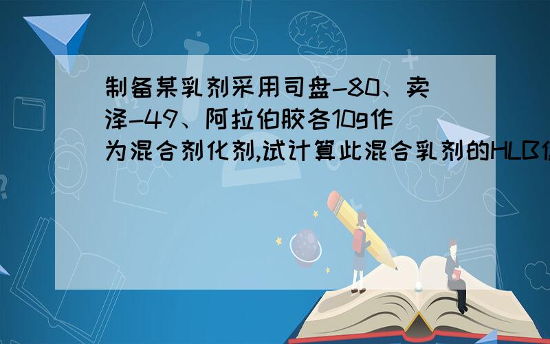 制备某乳剂采用司盘-80、卖泽-49、阿拉伯胶各10g作为混合剂化剂,试计算此混合乳剂的HLB值司盘-80的HLB=4.3 卖泽-49的HLB=15 阿拉伯胶的HLB=8