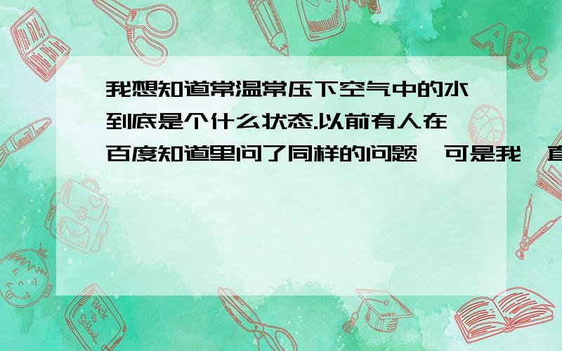 我想知道常温常压下空气中的水到底是个什么状态.以前有人在百度知道里问了同样的问题,可是我一直理解不了.链接在这 http://zhidao.baidu.com/question/130521468谁能准确的解释下,空气中的水到底