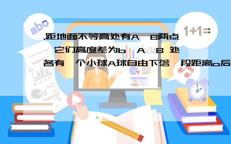 .距地面不等高处有A,B两点,它们高度差为b,A,B 处各有一个小球A球自由下落一段距离a后,B球开始下落,结果两球同时落地,求两球的下落时间比 要说明理由