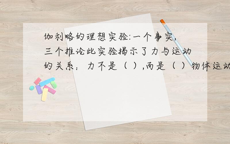 伽利略的理想实验:一个事实,三个推论此实验揭示了力与运动的关系：力不是（ ）,而是（ ）物体运动状态一个事实,三个推论此实验揭示了力与运动的关系：力不是（ ）,而是（ ）物体运动