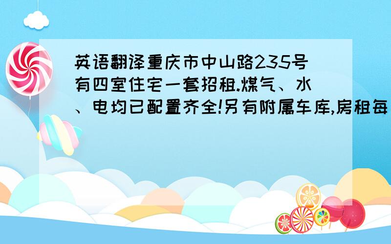 英语翻译重庆市中山路235号有四室住宅一套招租.煤气、水、电均已配置齐全!另有附属车库,房租每月人民币2千元整.有意者请与重庆机械进出口公司面洽.