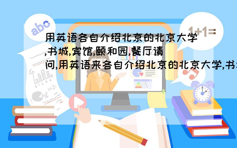 用英语各自介绍北京的北京大学,书城,宾馆,颐和园,餐厅请问,用英语来各自介绍北京的北京大学,书城,宾馆,颐和园,餐厅(用英语噢),应该怎样说啊..我很急用的,请快回答啊.