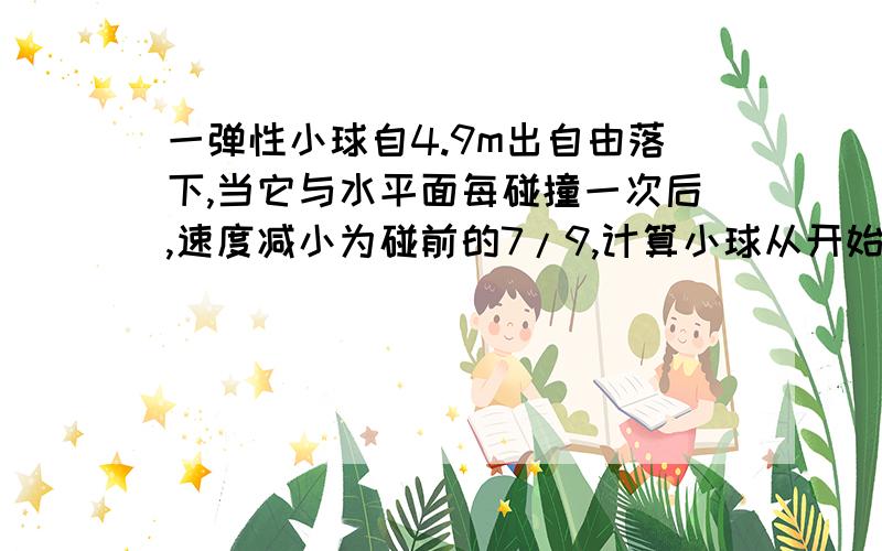 一弹性小球自4.9m出自由落下,当它与水平面每碰撞一次后,速度减小为碰前的7/9,计算小球从开始落下到停止运动所用的时间位移和路程