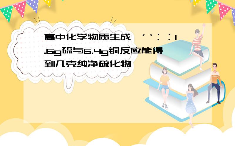 高中化学物质生成、’‘；；1.6g硫与6.4g铜反应能得到几克纯净硫化物