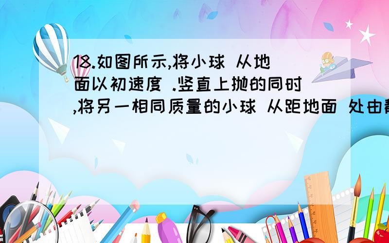 18.如图所示,将小球 从地面以初速度 .竖直上抛的同时,将另一相同质量的小球 从距地面 处由静止释放,两18.如图所示，将小球 从地面以初速度 。竖直上抛的同时，将另一相同质量的小球 从