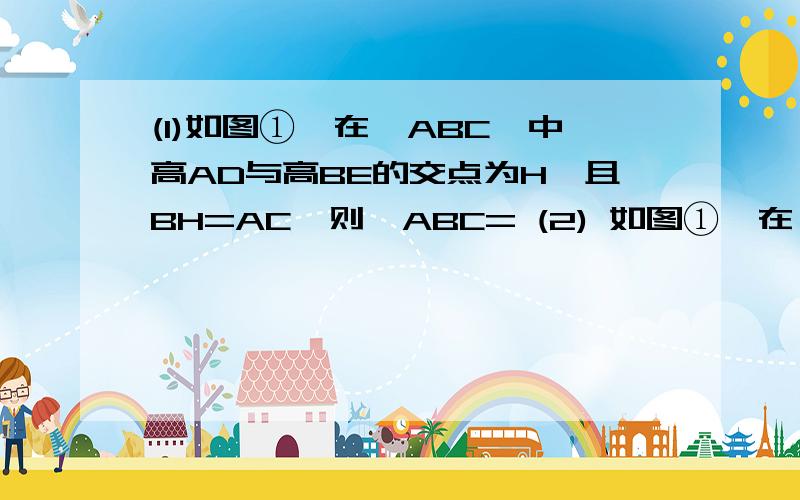 (1)如图①,在△ABC,中高AD与高BE的交点为H,且BH=AC,则∠ABC= (2) 如图①,在△ABC,中高AD与高BE的交点