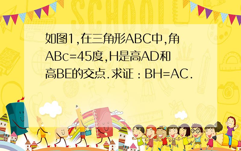 如图1,在三角形ABC中,角ABc=45度,H是高AD和高BE的交点.求证：BH=AC.