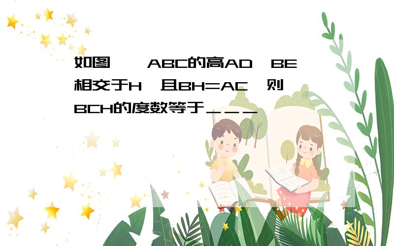 如图,△ABC的高AD,BE相交于H,且BH=AC,则∠BCH的度数等于＿＿＿