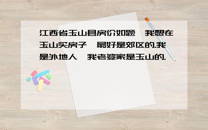 江西省玉山县房价如题,我想在玉山买房子,最好是郊区的.我是外地人,我老婆家是玉山的.