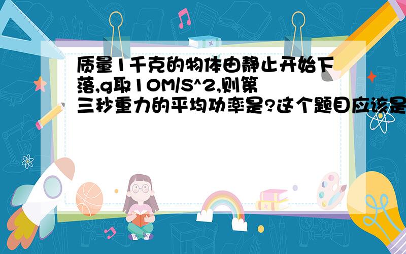 质量1千克的物体由静止开始下落,g取10M/S^2,则第三秒重力的平均功率是?这个题目应该是非常简单的,但是我做出来后发现选择题里选项没有我的结果,大家做做看,难道我把概念搞错了?我做出来