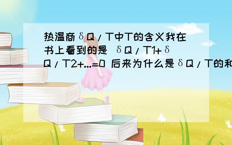 热温商δQ/T中T的含义我在书上看到的是 δQ/T1+δQ/T2+...=0 后来为什么是δQ/T的和等于0,我不懂的是T怎么是个固定值了.书上说T既是环境温度也是系统温度,原因过程是可逆的 为什么可你了T环=T系