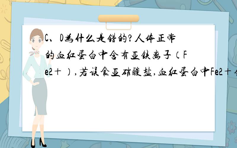 C、D为什么是错的?人体正常的血红蛋白中含有亚铁离子（Fe2＋）,若误食亚硝酸盐,血红蛋白中Fe2＋会转化为Fe3＋而使人体中毒.服用维生素C（抗坏血算）可解除亚硝酸盐的毒性.下列叙述中错