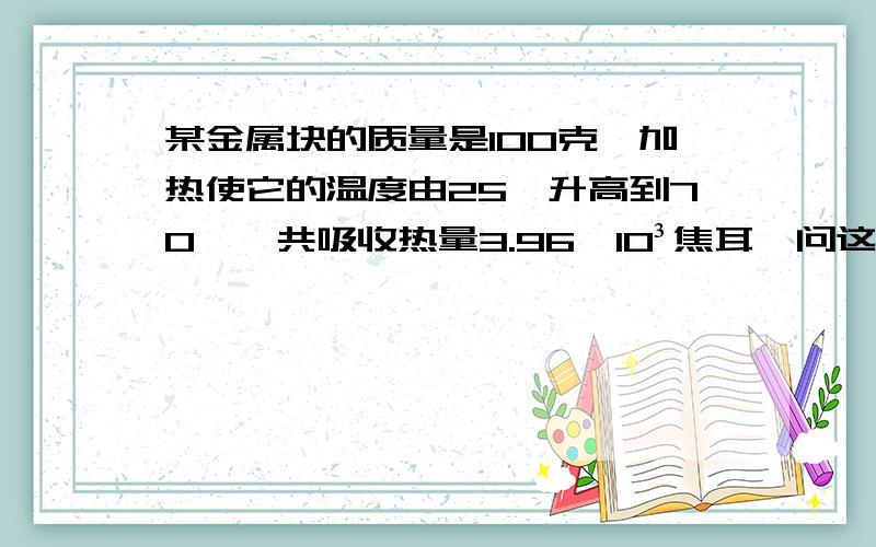 某金属块的质量是100克,加热使它的温度由25℃升高到70℃,共吸收热量3.96*10³焦耳,问这是什么金属.