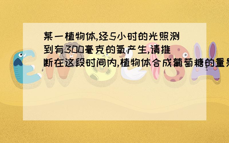 某一植物体,经5小时的光照测到有300毫克的氧产生,请推断在这段时间内,植物体合成葡萄糖的量是多少毫克?A．281.3B．271.3C．153.7D．280.4答案是：A这是怎么做出来的?请写出详细过程及思路,谢