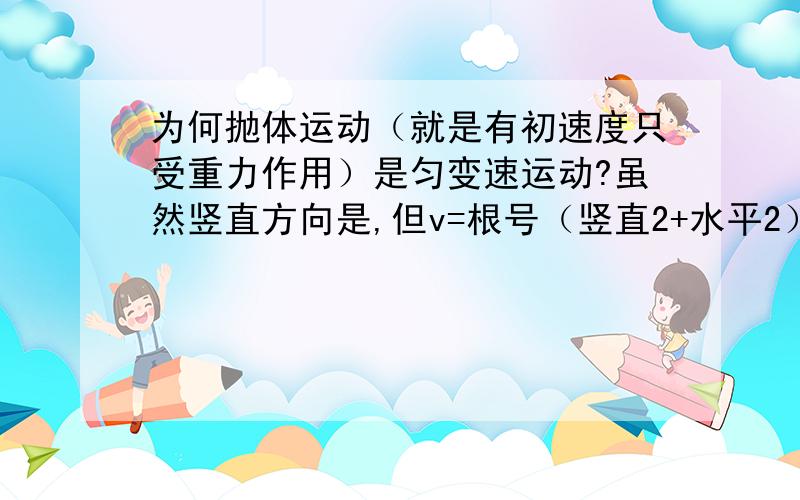 为何抛体运动（就是有初速度只受重力作用）是匀变速运动?虽然竖直方向是,但v=根号（竖直2+水平2）这时候还一定?它怎么会匀变呢?