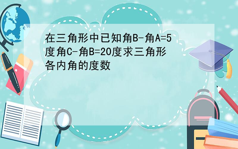 在三角形中已知角B-角A=5度角C-角B=20度求三角形各内角的度数