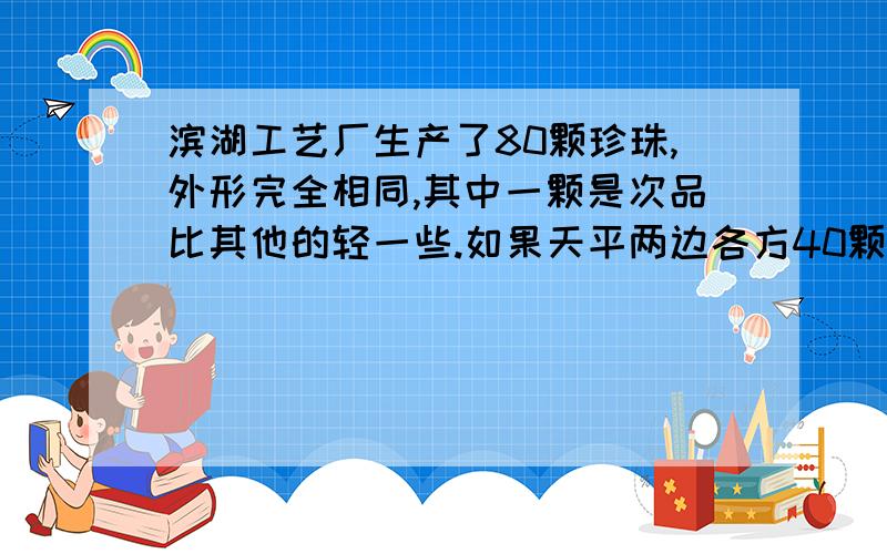 滨湖工艺厂生产了80颗珍珠,外形完全相同,其中一颗是次品比其他的轻一些.如果天平两边各方40颗珍珠,称一次有可能称出来吗?7月15日之前就要