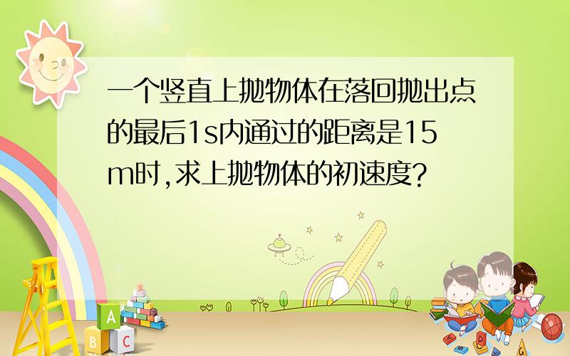 一个竖直上抛物体在落回抛出点的最后1s内通过的距离是15m时,求上抛物体的初速度?