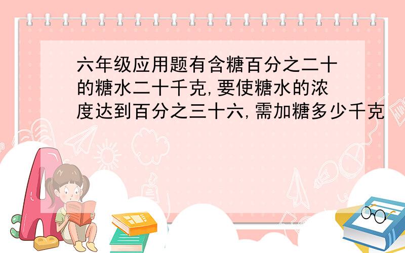 六年级应用题有含糖百分之二十的糖水二十千克,要使糖水的浓度达到百分之三十六,需加糖多少千克